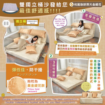 雙獨立桶沙發給您 最佳舒適感!!!! Get the best 獨立桶 Independent comfort for barrel バレル your waist and hips 和風咖啡厚片金緹花 ----Featured--- 支持性佳 Good support 當床墊時:坐墊攤平為完整獨立桶, 讓您的腰及臀部獲得最佳舒適度 マットレス:クッションはにしたパケットにらにされ ますウエストとヒップをにきすために サポートとさ 沙發變床僅約3秒鐘 是目前兩用床中 容易操作的款式 Featured 彈性佳、防干擾 ダンジア|アンチ 抱枕為 黃金緹花款 Pillow Gold Jacquard Double independent bucket sofa for you The best comfort!!!! Double independent bucket sofa for you Best comfort!!!! 3秒可變床 3 seconds change bed ソファは たった3秒 でベッドに なります