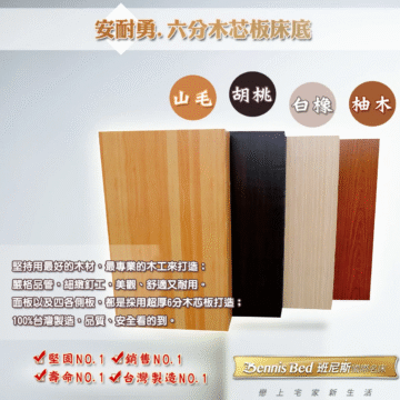 安耐勇,六分木芯板床底 山毛 胡桃 白橡## 柚木 堅持用最好的木材,最專業的木工來打造: 嚴格品管、細緻釘工。美觀、舒適又耐用。 面板以及四各側板,都是採用超厚6分木芯板打造; 100%台灣製造,品質、安全看的到。 堅固NO.1V銷售NO.1 V壽命NO.1V台灣製造NO.1 Bennis Bed 班尼斯國際名床 戀上宅家新生活
