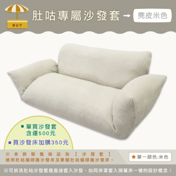 肚咕專屬沙發套→ 麂皮米色 BUY 單買沙發套 含運500元 -買沙發床加購350元 ※本款販售商品為【沙發套】 適用肚咕猫頭鷹沙發床及掌腳肚咕猫頭鷹沙發床。 單一顏色:米色 ※可拆洗肚咕沙發套是直接套入沙發,如同床罩套入彈簧床一樣的設計概念!