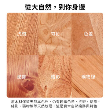 從大自然,到你身邊 虎斑 閃花 色差 結節 結影 礦物線 原木材保留天然本色外,仍有輕微色差、虎斑、結節、 結影、礦物線等天然紋理,這是實木自然痕跡與特色
