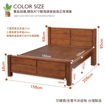 COLOR SIZE 實品拍攝,顏色尺寸略有誤差皆為正常現象 slight color errors are normal phenomenon ・下層高度含床道27cm ・上層高度含床道40cm ·兩種床道高度可自行任意調整 wo89 wag6 150cm 188cm 27cm wo8t 10cm 206cm 158cm 莎維瑪/全實木床底板 台灣製造