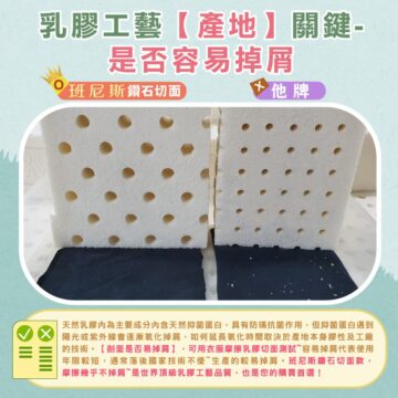 乳膠工藝【產地】關鍵- 是否容易掉屑 班尼斯鑽石切面 他牌 天然乳膠內為主要成分內含天然抑菌蛋白,具有防瑞抗菌作用,但抑菌蛋白遇到 陽光或紫外線會逐漸氧化掉屑,如何延長氧化時間取決於產地本身膠性及工廠 的技術。【剖面是否易掉屑】,可用衣服摩擦乳膠切面測試~容易掉屑代表使用 年限較短,通常落后國家技術不優~生產的較易掉屑。班尼斯鐵石切面款, 摩擦幾乎不掉屑~是世界頂級乳膠工藝品質,也是您的購買首選!