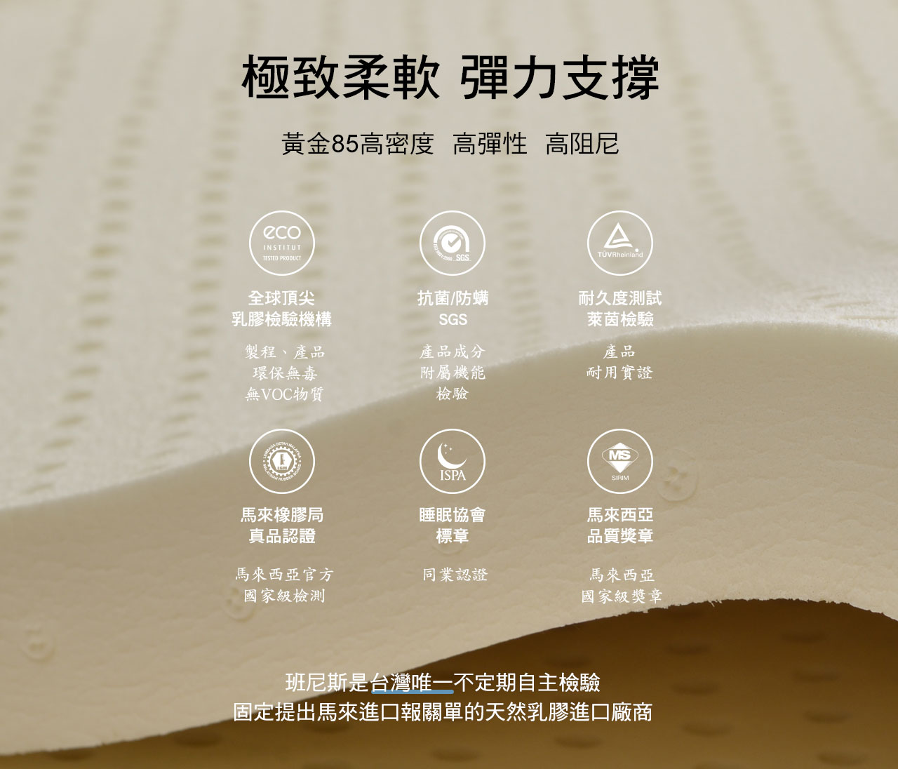 Bennis Air2Cool系列採用馬來西亞進口天然乳膠,並獲得了國際認證,不僅達到了柔軟,彈力支撐,黃金85高密度、高彈性、高反應天然乳膠,班尼斯是台灣唯一不定期自主檢驗並固定了台灣報關單等佐證的天然乳膠進口廠商