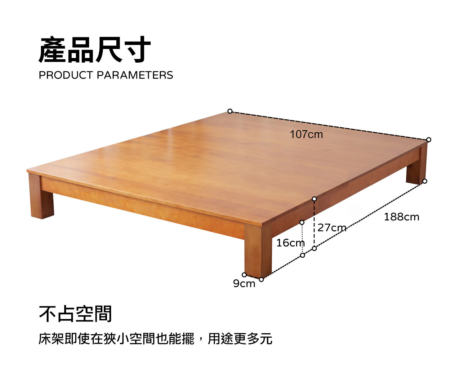 產品尺寸 PRODUCT PARAMETERS 107cm 188cm 127cm 16cm 9cm 不占空間 床架即使在狹小空間也能擺,用途更多元