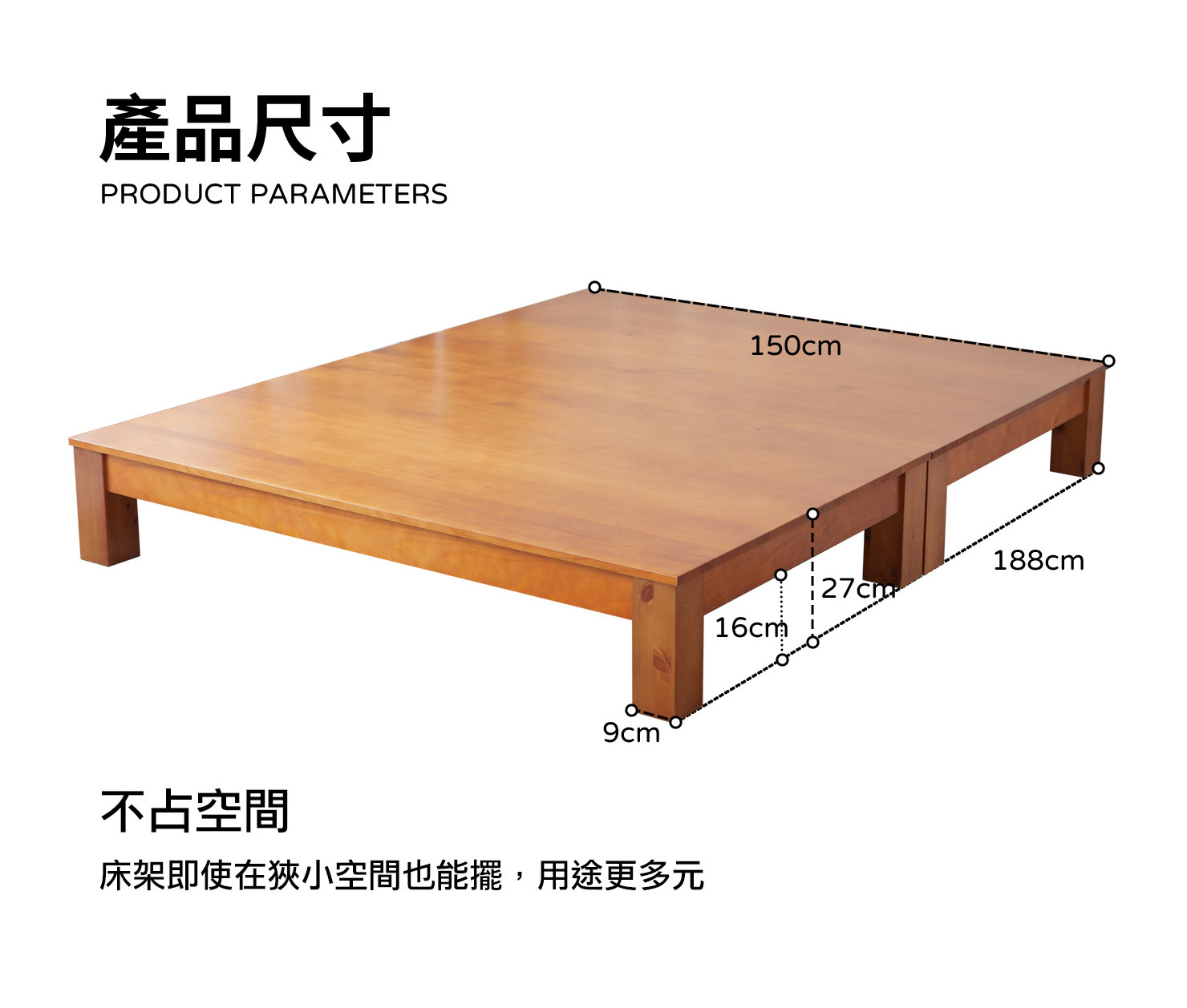 產品尺寸 PRODUCT PARAMETERS 107cm 188cm 127cm 16cm 9cm 不占空間 床架即使在狹小空間也能擺,用途更多元