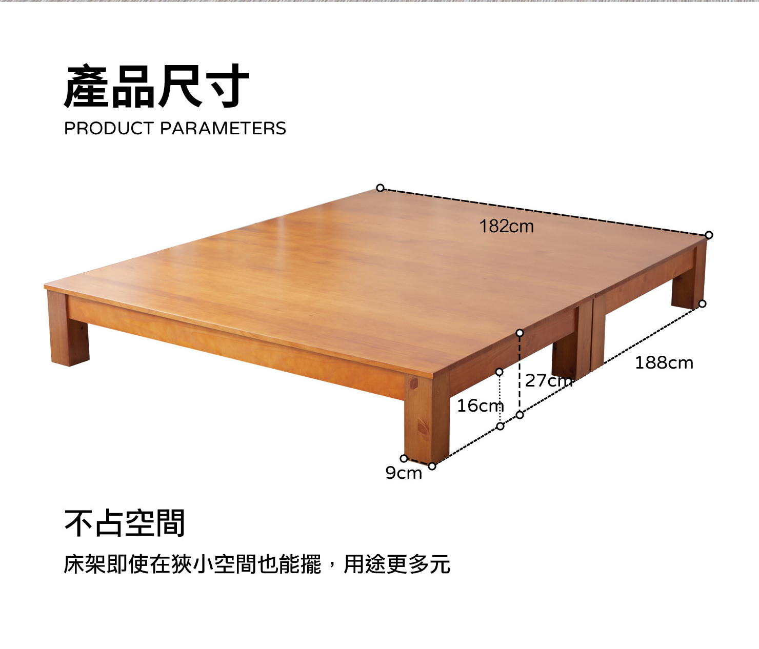 產品尺寸 PRODUCT PARAMETERS 107cm 188cm 127cm 16cm 9cm 不占空間 床架即使在狹小空間也能擺,用途更多元