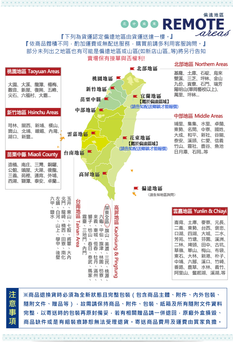 偏遠地區 REMOTE 【下列為貨運認定偏遠地區由貨運送達一樓・】 areas 『依商品體積不同,酌加運費或無配送服務,購買前請多利用客服詢問。 部分未列出之地區也有可能是偏遠地區或山區(如新店山區。等)將另行告知 賣場保有接單與否權利! 北部地區 Northem Areas 桃園地區 Taoyuan Areas 北部地區 基隆、土庫、石碇、烏來 桃園地區 雙溪、三芝、坪林、金山 大園、大溪、龍潭、楊梅、 九份、貢寮、石門、瑞芳 觀音、新屋、復興、五峰、 新竹地區 陽明山(華岡藝校以上)、 尖石、六福村、大霸... 萬里、坪林... 苗栗中縣 新竹地區 Hsinchu Areas 中部地區 中部地區 Middle Areas 芎林、關西、新埔、横山、 埔里、集集、水里、卓蘭、 湖口、新豐... 寶山、北埔、峨嵋、内灣、 雲嘉地區 東勢、名間、中寮、國姓、 花东地区 大成、和平、新社、谷關、 泰安、溪頭、仁愛、信義 (請告知配送鄉鎮才能報價) 竹山、霧社、鹿谷、魚池 【屬於偏遠區域】 苗栗中縣Miaoli County 台南地区 日月潭、石岡...等 造橋、南庄、三灣、銅鑼、 公館、頭屋、大湖、後龍、 三義、苑裡、通宵、外埔、 高屏地區 西湖、獅潭、泰安、卓蘭... 宜蘭地區 【屬於偏遠區域】 (請告知配送鄉鎮才能報價) 偏遠地區 (請告知地區詢問) 雲嘉地區 Yunlin & Chiayi 崙背、土庫、麥寮、元長、 二崙、東勢、台西、褒忠、 口湖、四湖、大城、二水、 芳苑、竹塘、芬園、溪洲、 二林、埤頭、田中、古坑、 草嶺、華山、梅山、布袋、 東石、大林、新港、朴子、 中埔、六脚、溪口、竹崎、 番路、鹿草、水林、義竹、 阿里山、奮起湖、溪湖..等 ※商品退換貨時必須為全新狀態且完整包裝(包含商品主體、附件、内外包裝、 隨附文件、贈品等),故需請保持商品、附件、包裝、紙箱及所有隨附文件資料 完整,以寄送時的包裝再原封備妥,若有相關贈品請一併退回,原廠外盒損毀, 商品缺件或是有組裝痕跡恕無法受理退貨。寄送商品費用及運費由買家負擔。 高屏地區Kaohsiung & Pingtung 屏東全區、旗山、美濃、杉林、桃源、 六龜、甲仙、旗津、林園、枋寮、 來義、車城、恆春、牡丹、滿州、 獅子、枋山、春日、泰武、瑪家、 霧臺、三地門、內門 台南地區 Tainan Area 玉井、東山、七股、將軍、大内 北門、龍崎、楠西、田寮、南化 左鎮、白河、山上、學甲、後壁 六甲、鹽水 注意事項