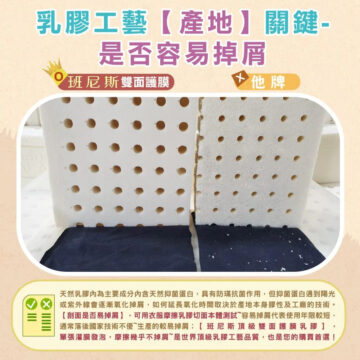 乳膠工藝【產地】關鍵- 是否容易掉屑 班尼斯鑽石切面 他牌 天然乳膠內為主要成分內含天然抑菌蛋白,具有防瑞抗菌作用,但抑菌蛋白遇到 陽光或紫外線會逐漸氧化掉屑,如何延長氧化時間取取決於產地本身性及工廠 的技術。【剖面是否易掉屑】,可用衣服摩擦乳膠切面測試~容易掉屑代表使用 年限較短,通常落后國家技術不優~生產的較易掉屑。班尼斯鑽石切面款, 摩擦幾乎不掉屑~是世界頂級乳膠工藝品質,也是您的購買首選!