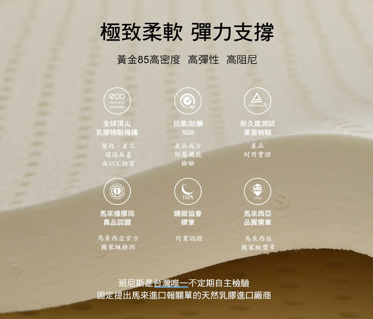 Bennis Air2Cool系列選用馬來西亞進口天然乳膠,獲得多項國際認證,不僅極致柔軟,彈力支撐,黃金85高密度、高彈性、高阻尼天然乳膠,班尼斯是台灣唯一不定期自主檢驗並固定提出台灣報關單等佐證的天然乳膠進口廠商