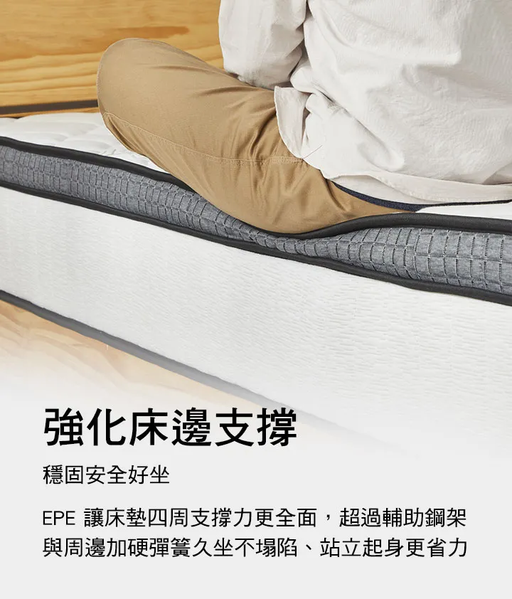 強化床邊支撐,穩固安全好坐:EPE高支撐泡棉床墊護邊,強化床邊支撐力,讓床墊四周支撐力更全面,遠超過輔助彈簧或周邊加硬彈簧,更舒適完整,久坐不塌陷、站立起身更省力。