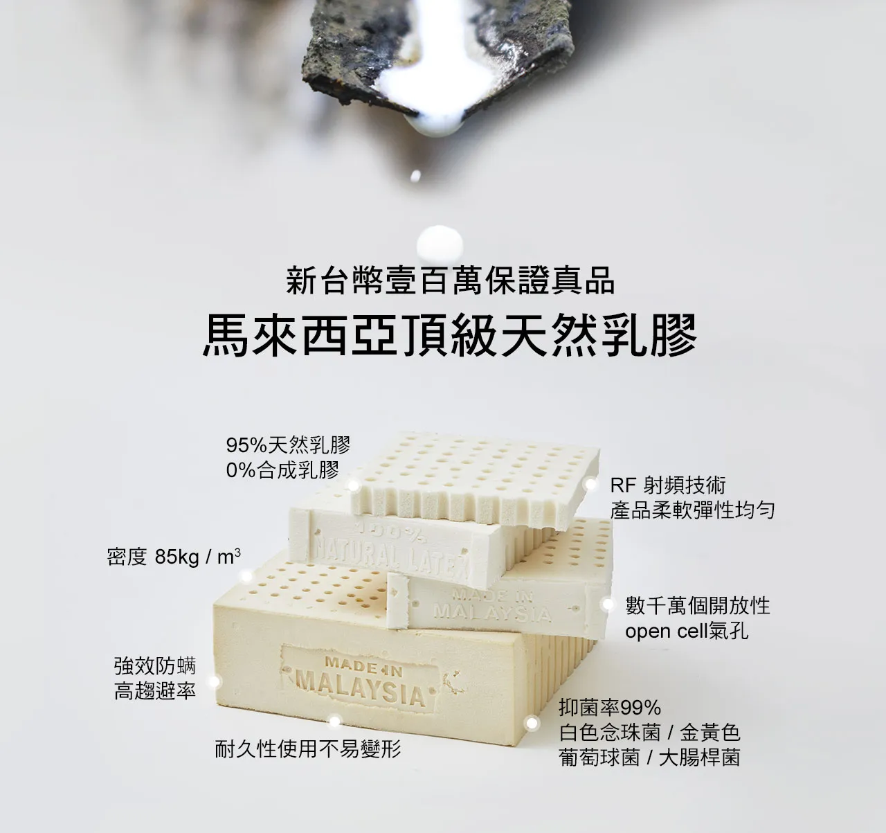 100%馬來西亞天然乳膠,密度 85kg / m3,94.5%天然乳膠,0%合成乳膠;RF 射頻技術,產品柔軟彈性均勻,耐久性使用不變形。有效抑菌抗?,抑菌率99%白色念珠菌 / 金黃色葡萄球菌 / 大腸桿菌