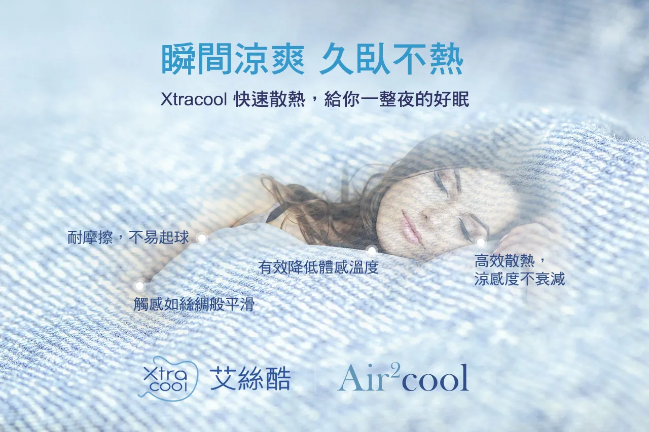 瞬間涼爽 久臥不熱,Xtralcool快速散熱,給你一整夜的好眠。Xtralcool布料高效散熱,涼感度不衰減,有效降低體感溫度,耐摩擦,不易起球,觸感如絲綢般平滑